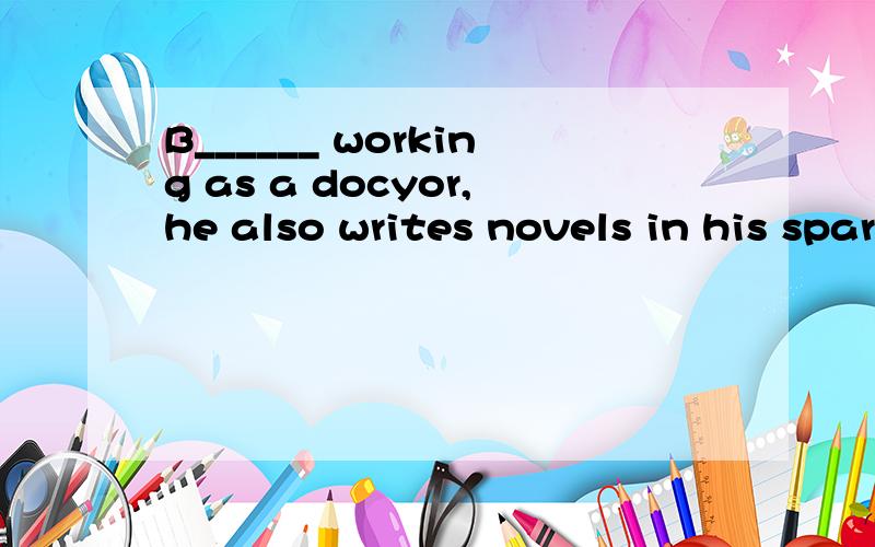 B______ working as a docyor,he also writes novels in his spare time.