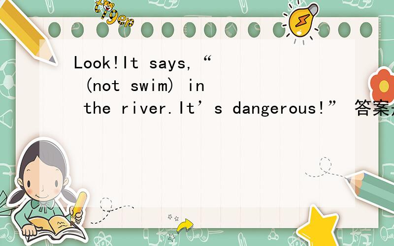 Look!It says,“ (not swim) in the river.It’s dangerous!” 答案是don’t swim,为什么?我觉得应是Don’t swim