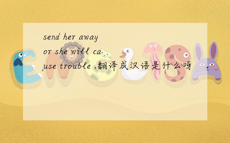 send her away or she will cause trouble .翻译成汉语是什么呀