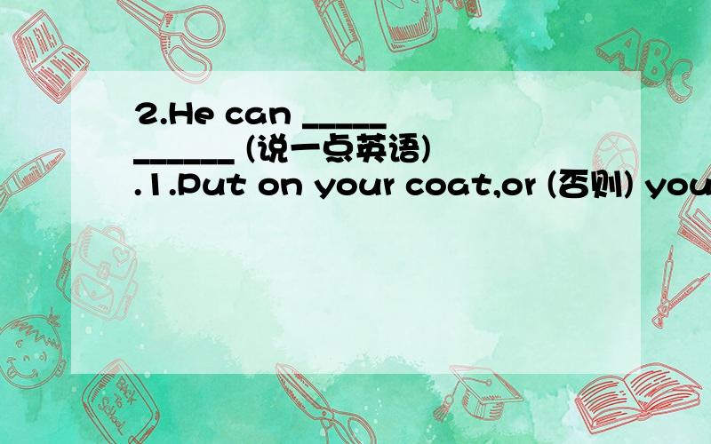 2.He can ___________ (说一点英语).1.Put on your coat,or (否则) you'll ___________ (感冒).