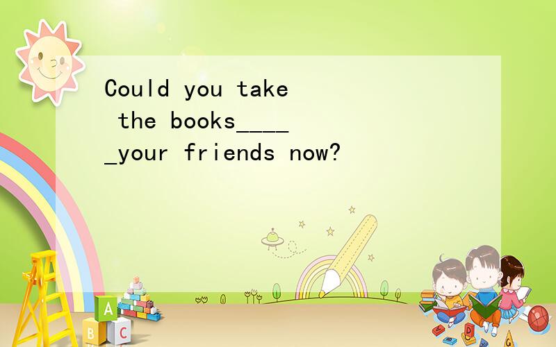 Could you take the books_____your friends now?