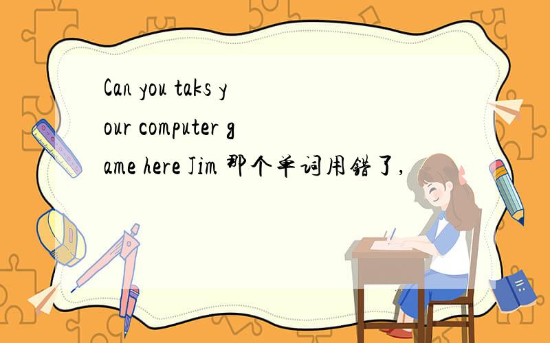 Can you taks your computer game here Jim 那个单词用错了,