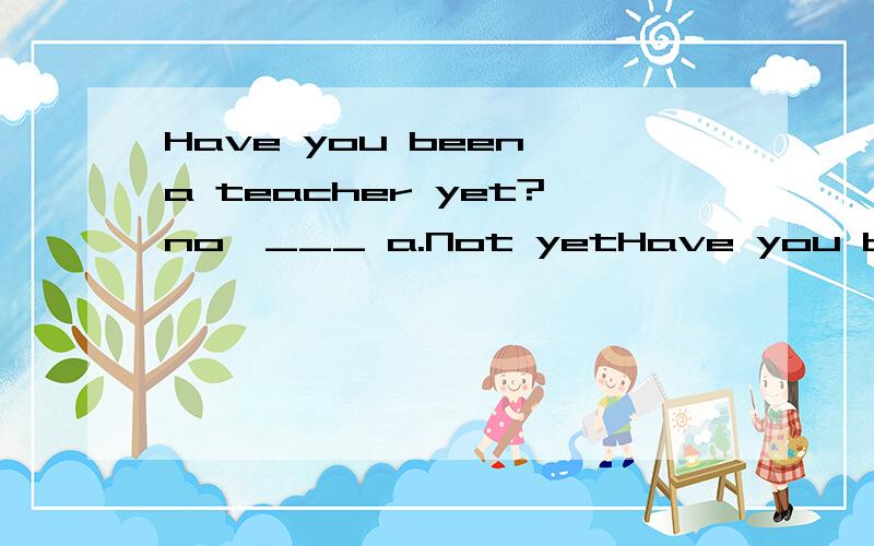 Have you been a teacher yet?no,___ a.Not yetHave you been a teacher yet?no,___ a.Not yet b.I haven't.