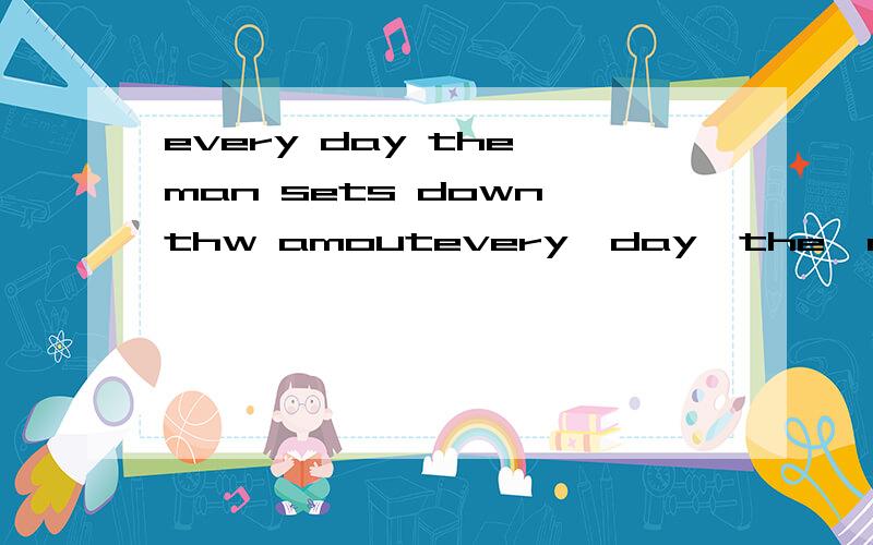 every day the man sets down thw amoutevery  day  the  man   sets   down   thw   amout   of  the  money  he  cost.     请问如何翻译?