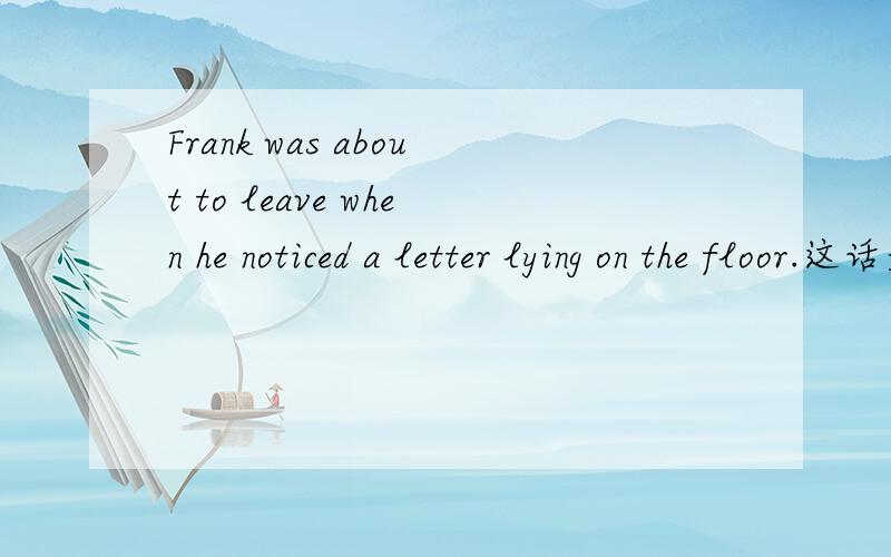 Frank was about to leave when he noticed a letter lying on the floor.这话是什么时态,什么结构,