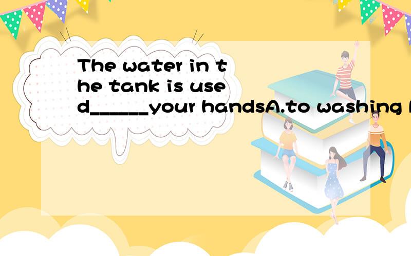 The water in the tank is used______your handsA.to washing B.to be washed C.foe washing D.washing