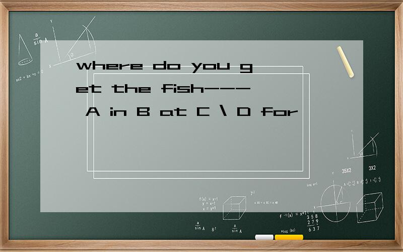 where do you get the fish--- A in B at C \ D for