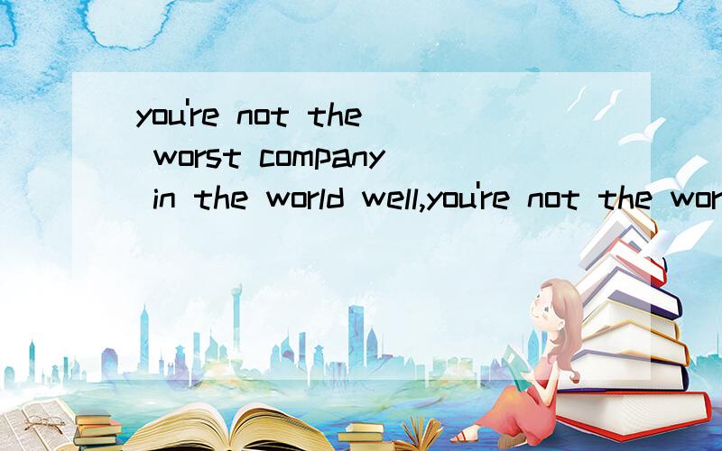 you're not the worst company in the world well,you're not the worst company in the world .别和我说 你不是世界上最坏的公司