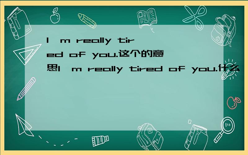 I'm really tired of you.这个的意思I'm really tired of you.什么