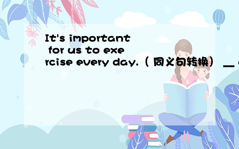 It's important for us to exercise every day.（ 同义句转换） __ every day __important for us.