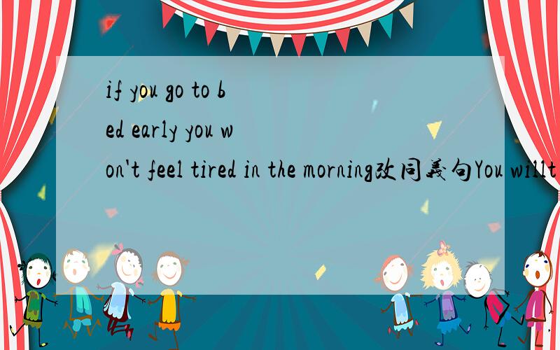 if you go to bed early you won't feel tired in the morning改同义句You willt feel tired in the morning （ ）you go to bed early