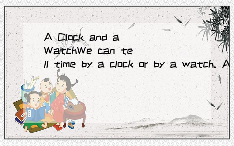 A Clock and a WatchWe can tell time by a clock or by a watch. A clock is big; it is usually on the wall or on the table. A watch is small; we can put it in the pocket（衣袋）or wear it on the wrist（手腕）! A clock or a watch usually has a ro