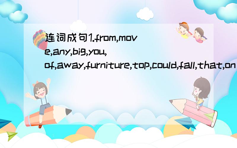 连词成句1.from,move,any,big,you,of,away,furniture,top,could,fall,that,on 2.open,leave,door,the