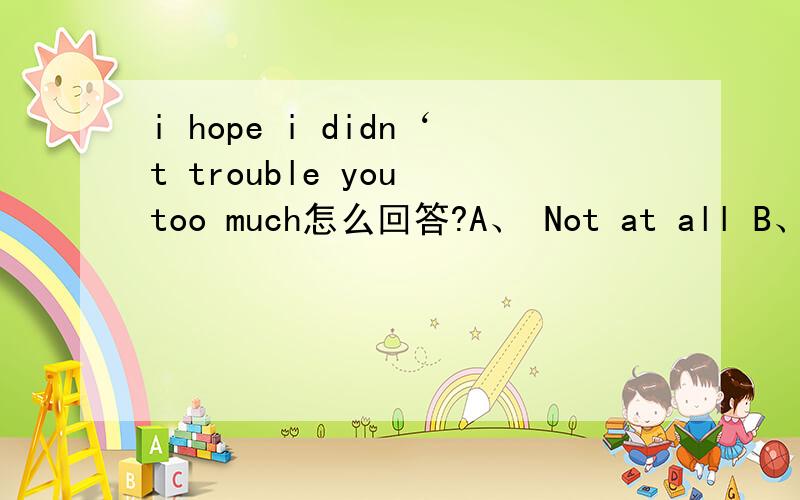 i hope i didn‘t trouble you too much怎么回答?A、 Not at all B、Never mind C、It’s a pleasure