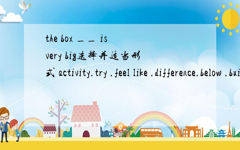 the box __ is very big选择并适当形式 activity.try .feel like .difference.below .build