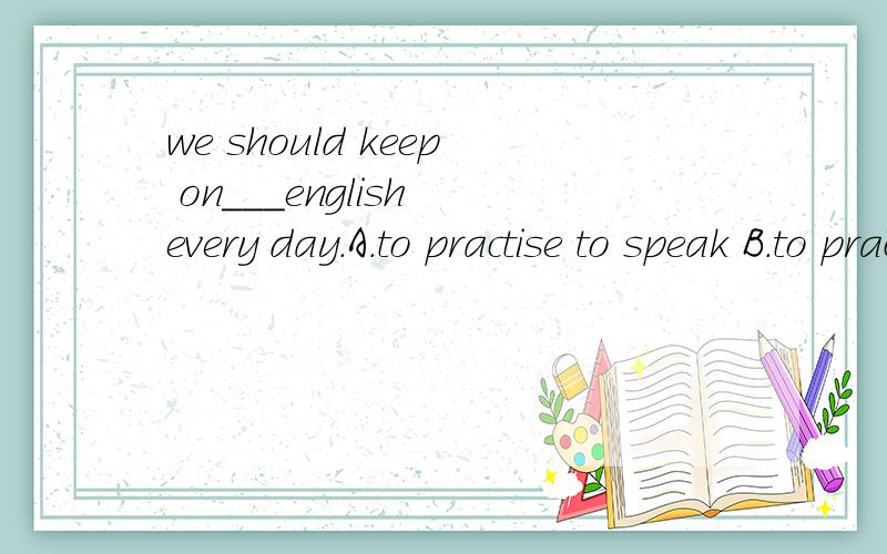 we should keep on___english every day.A.to practise to speak B.to practise speakingC.practising to speak D.practising speaking这个是什么句型啊？急
