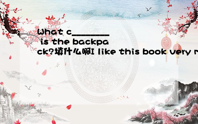 What c________ is the backpack?填什么啊I like this book very much,It’s very I________6． What c________ is the backpack?7． There is a m_______ of China on the wall.8． It’s very hot today.Let’s take a s___________9． There aren’t a__