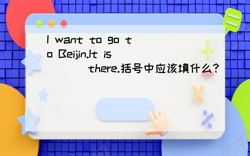I want to go to Beijin.It is ( ) there.括号中应该填什么?