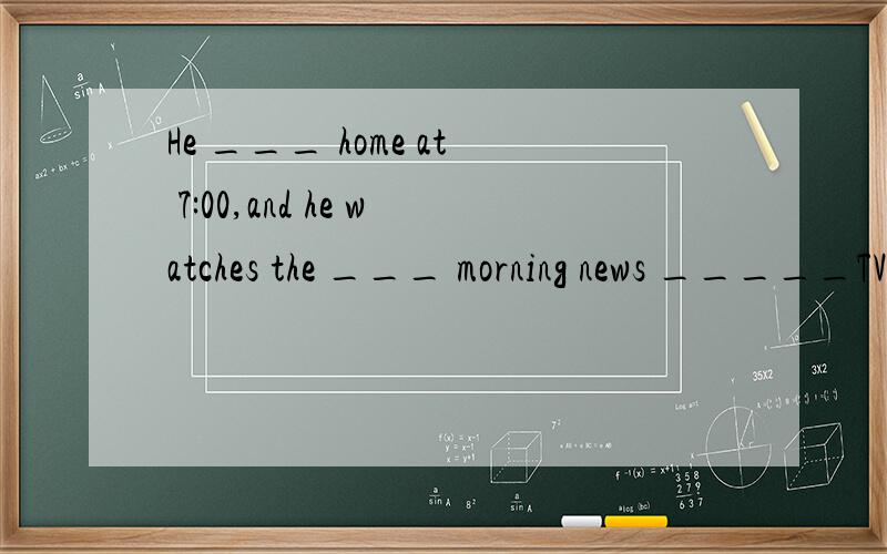 He ___ home at 7:00,and he watches the ___ morning news _____TV.中文为:他7点钟到家,然后看早间新闻