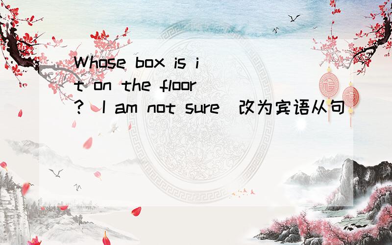 Whose box is it on the floor?(I am not sure)改为宾语从句