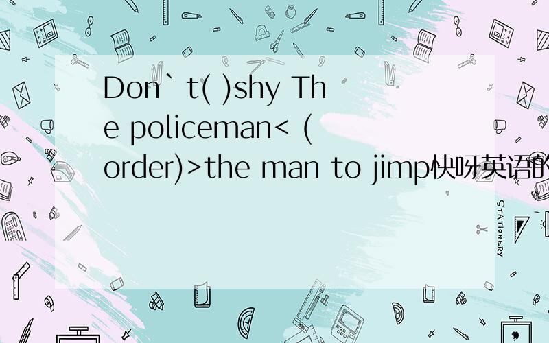 Don`t( )shy The policeman< (order)>the man to jimp快呀英语的