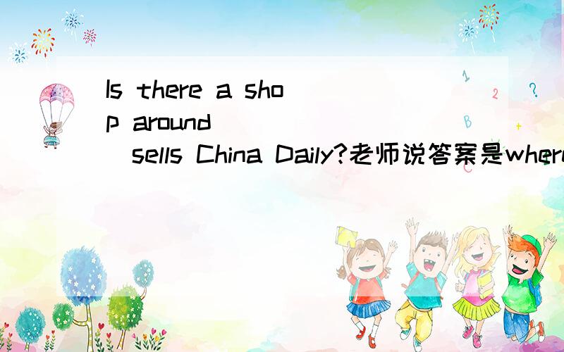 Is there a shop around_______sells China Daily?老师说答案是where,为什么用where？我觉得是which啊