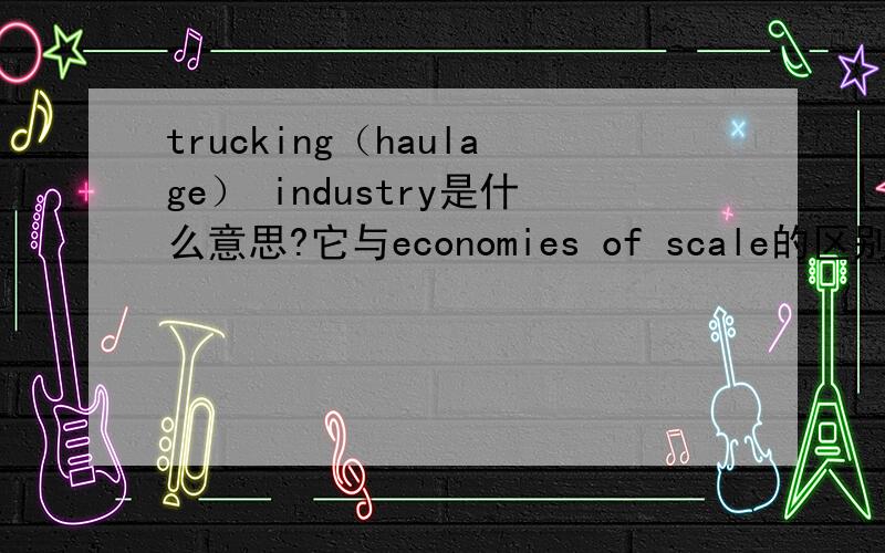 trucking（haulage） industry是什么意思?它与economies of scale的区别是什么?汽车制造业是规模经济?最好是中文英文都有的解释.