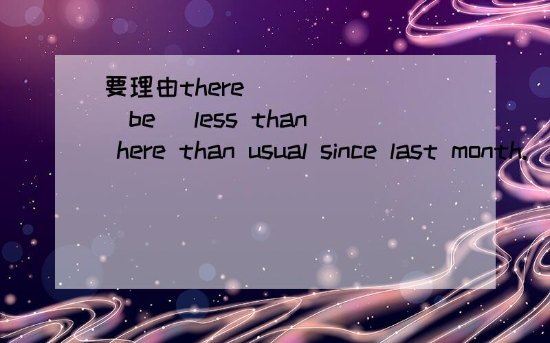 要理由there _____(be) less than here than usual since last month.