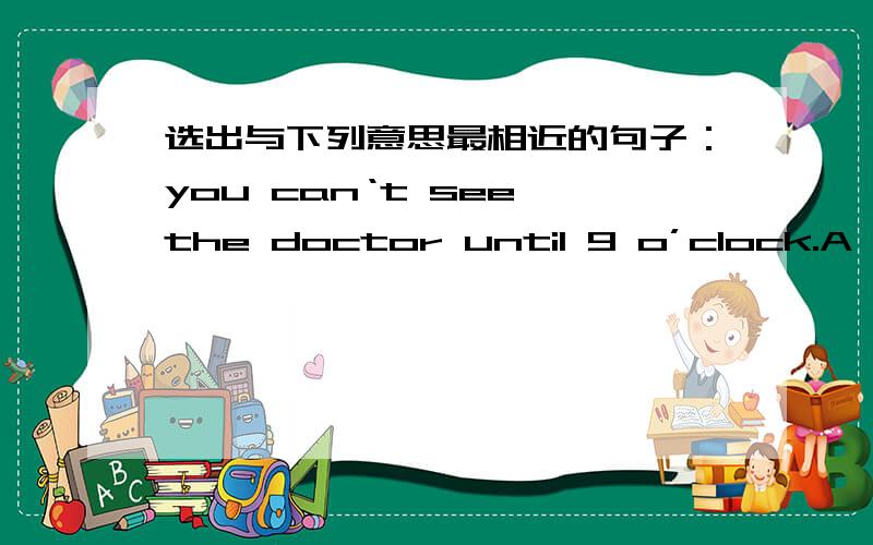 选出与下列意思最相近的句子：you can‘t see the doctor until 9 o’clock.A You can see the doctor before 9 o’clock.B You can‘t see the doctor before 9 o’clock.C You can see the doctor at 9 o’clock.C,我想知道为什么不能