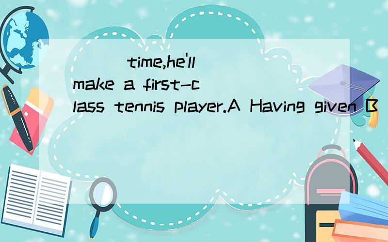 ___time,he'll make a first-class tennis player.A Having given B .To give C .Giving D,Given