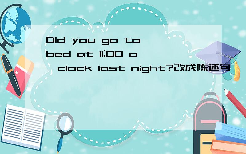 Did you go to bed at 11:00 o'clock last night?改成陈述句