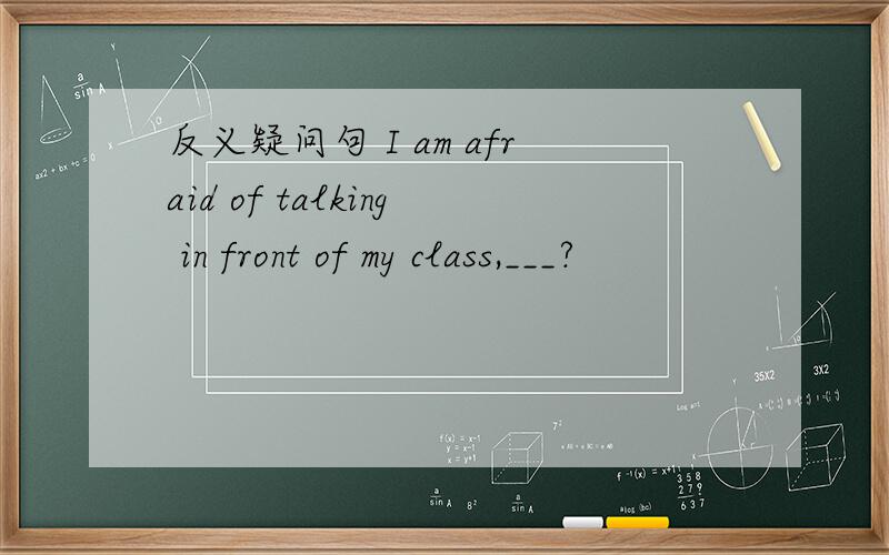 反义疑问句 I am afraid of talking in front of my class,___?