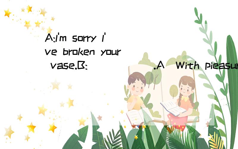 A:l'm sorry l've broken your vase.B:______.A)With pieasure B)Don't mind C)Never mind D)Sure---l'm sorry,lam so late for the party.---______.A)Of course B)That's all right C)Yes,please D)l'd love to---l'm sorry to have kept you waiting for so long.---