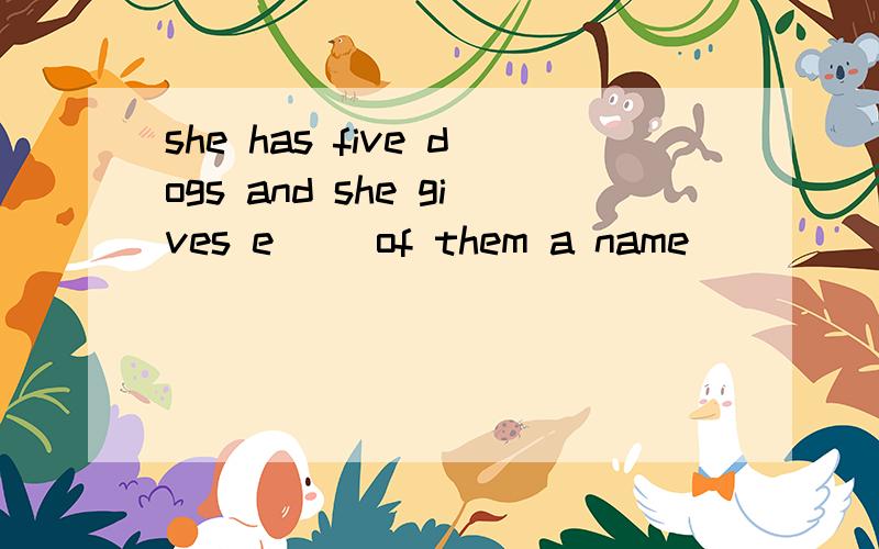 she has five dogs and she gives e__ of them a name