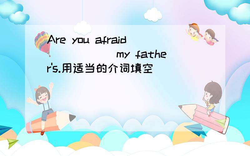 Are you afraid______my father's.用适当的介词填空