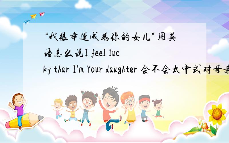 “我很幸运成为你的女儿”用英语怎么说I feel lucky thar I'm Your daughter 会不会太中式对母亲表示感谢的英语作文~to be 不太好吧要不然大家帮忙把写写句子与这句话相近
