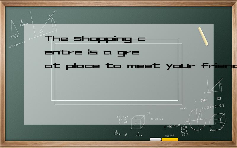 The shopping centre is a great place to meet your friends 翻译谢谢.