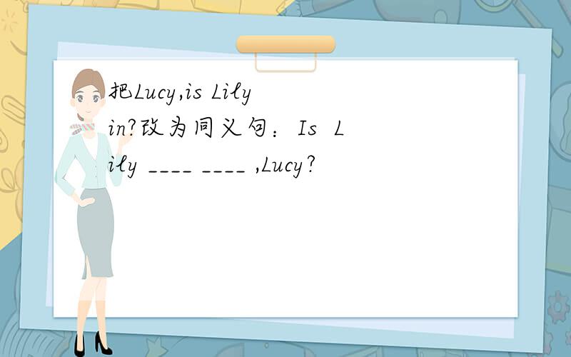 把Lucy,is Lily in?改为同义句：Is  Lily ____ ____ ,Lucy?