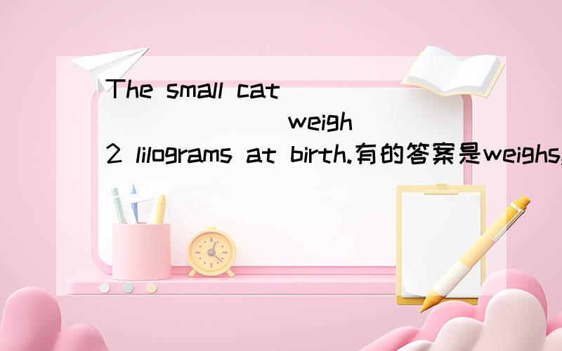 The small cat_______(weigh) 2 lilograms at birth.有的答案是weighs,还有的是weighed.到底那个对啊