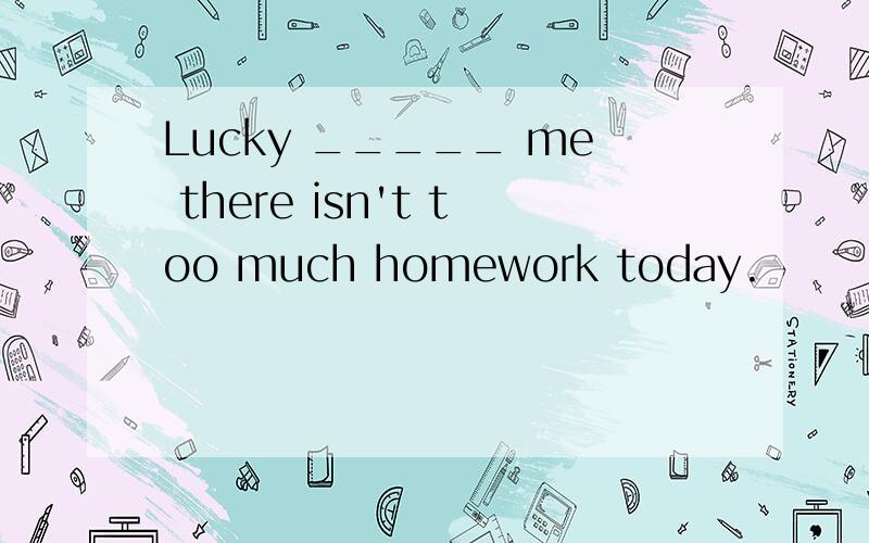 Lucky _____ me there isn't too much homework today.
