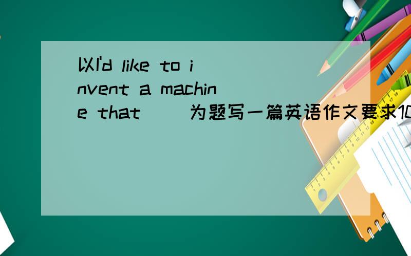 以I'd like to invent a machine that __为题写一篇英语作文要求100词左右