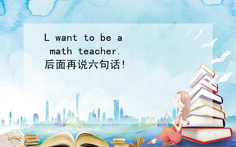 L want to be a math teacher.后面再说六句话!