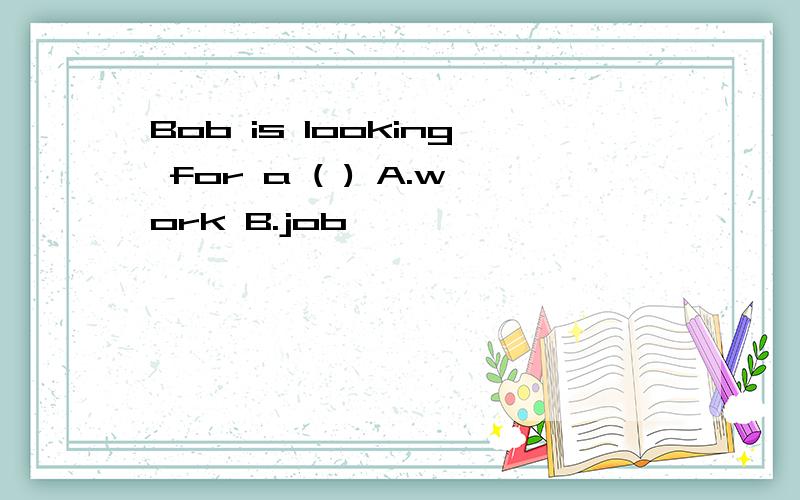Bob is looking for a ( ) A.work B.job