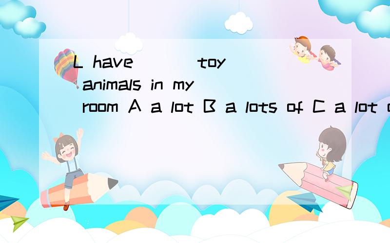L have ( ) toy animals in my room A a lot B a lots of C a lot of D lot of