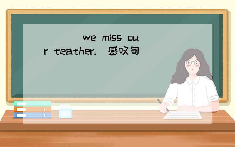 ___ we miss our teather.(感叹句)