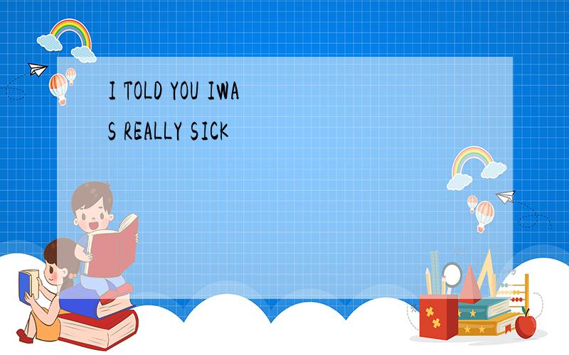 I TOLD YOU IWAS REALLY SICK