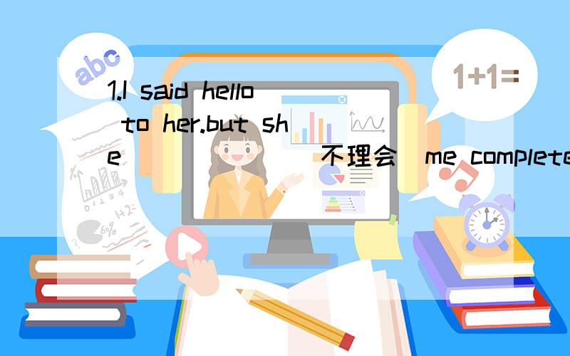 1.I said hello to her.but she ______(不理会）me completely.