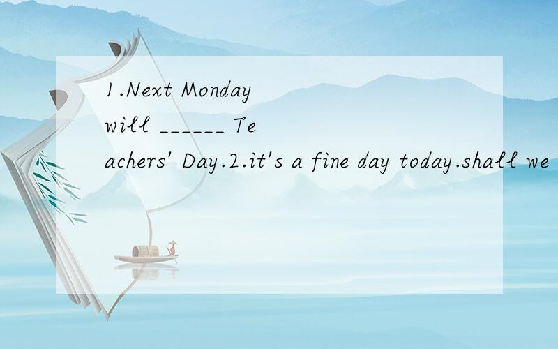 1.Next Monday will ______ Teachers' Day.2.it's a fine day today.shall we do out for a walk?1.Next Monday will ______  Teachers'  Day.2.it's a fine day today.shall we do out for a walk?   ----_____  A.good luck     B.that's all right      C.lt's very