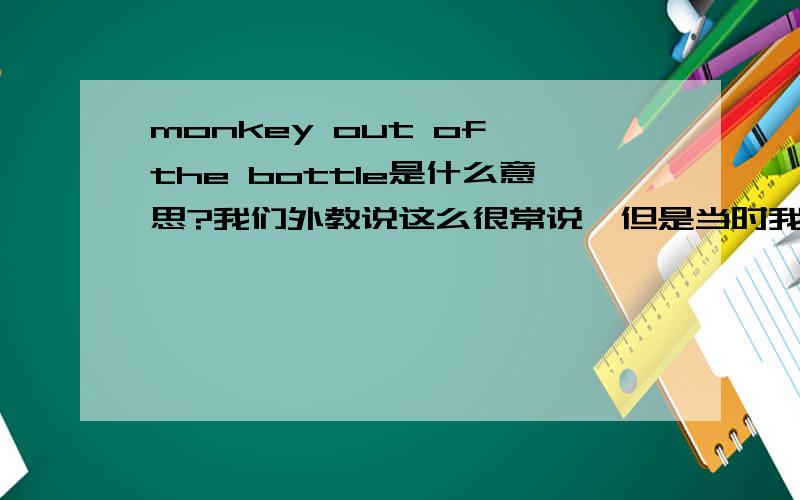 monkey out of the bottle是什么意思?我们外教说这么很常说,但是当时我实在憋不住了就去上厕所了,所以没听到.求助啊.