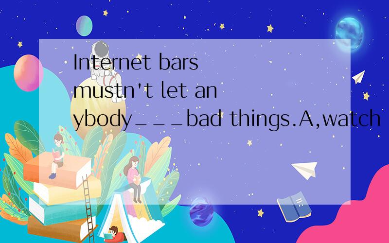 Internet bars mustn't let anybody___bad things.A,watch B.watching C.to watch D.watches